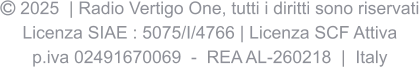  2025  | Radio Vertigo One, tutti i diritti sono riservati Licenza SIAE : 5075/I/4766 | Licenza SCF Attiva p.iva 02491670069  -  REA AL-260218  |  Italy