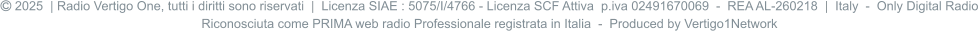  2025  | Radio Vertigo One, tutti i diritti sono riservati  |  Licenza SIAE : 5075/I/4766 - Licenza SCF Attiva  p.iva 02491670069  -  REA AL-260218  |  Italy  -  Only Digital Radio Riconosciuta come PRIMA web radio Professionale registrata in Italia  -  Produced by Vertigo1Network