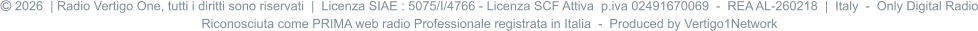  2026  | Radio Vertigo One, tutti i diritti sono riservati  |  Licenza SIAE : 5075/I/4766 - Licenza SCF Attiva  p.iva 02491670069  -  REA AL-260218  |  Italy  -  Only Digital Radio Riconosciuta come PRIMA web radio Professionale registrata in Italia  -  Produced by Vertigo1Network